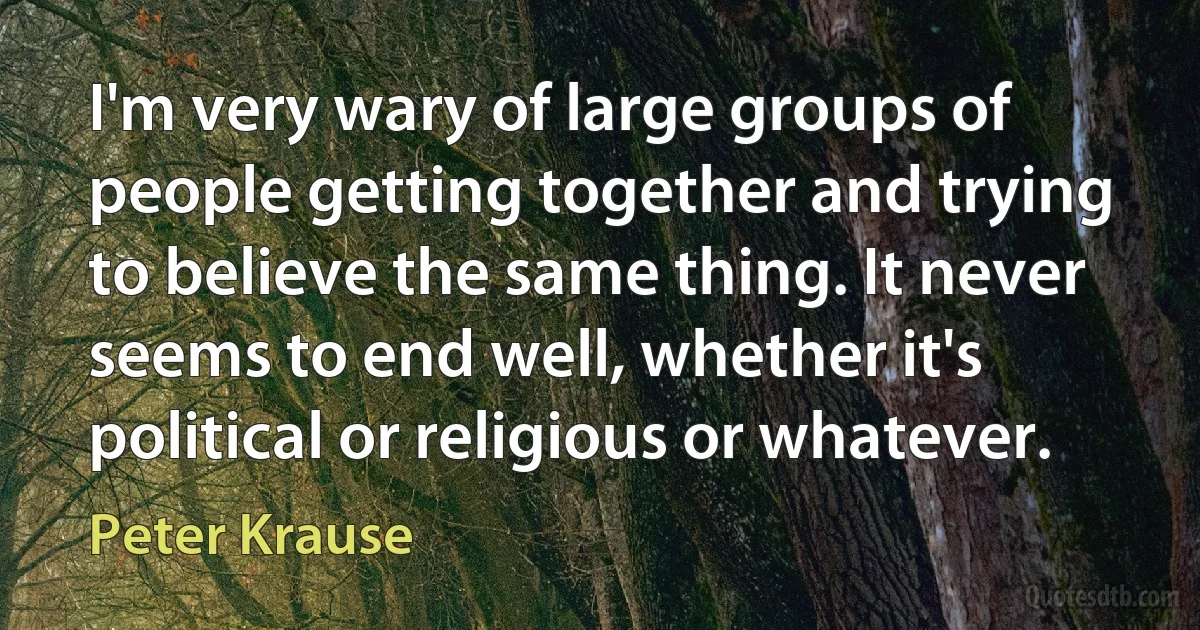 I'm very wary of large groups of people getting together and trying to believe the same thing. It never seems to end well, whether it's political or religious or whatever. (Peter Krause)