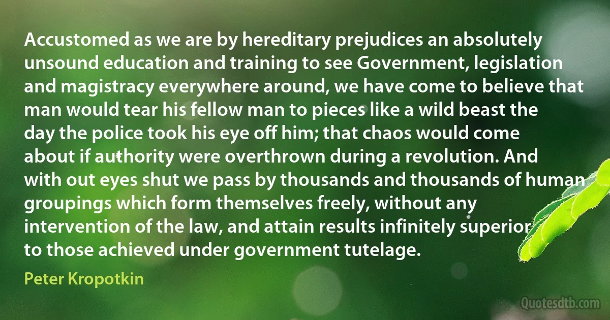 Accustomed as we are by hereditary prejudices an absolutely unsound education and training to see Government, legislation and magistracy everywhere around, we have come to believe that man would tear his fellow man to pieces like a wild beast the day the police took his eye off him; that chaos would come about if authority were overthrown during a revolution. And with out eyes shut we pass by thousands and thousands of human groupings which form themselves freely, without any intervention of the law, and attain results infinitely superior to those achieved under government tutelage. (Peter Kropotkin)