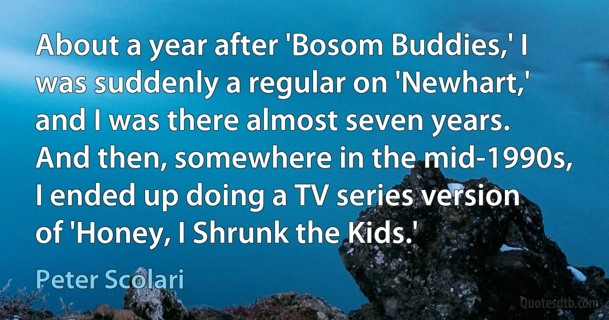 About a year after 'Bosom Buddies,' I was suddenly a regular on 'Newhart,' and I was there almost seven years. And then, somewhere in the mid-1990s, I ended up doing a TV series version of 'Honey, I Shrunk the Kids.' (Peter Scolari)