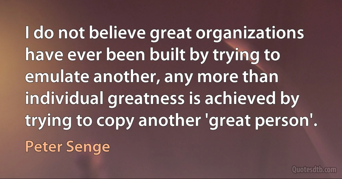 I do not believe great organizations have ever been built by trying to emulate another, any more than individual greatness is achieved by trying to copy another 'great person'. (Peter Senge)