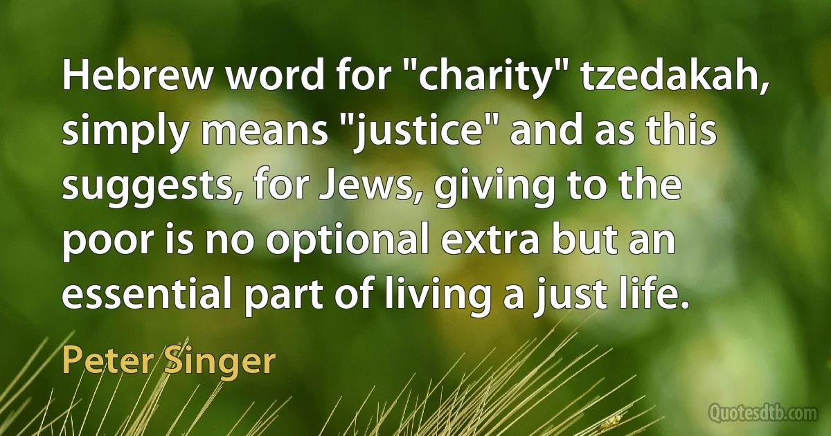 Hebrew word for "charity" tzedakah, simply means "justice" and as this suggests, for Jews, giving to the poor is no optional extra but an essential part of living a just life. (Peter Singer)