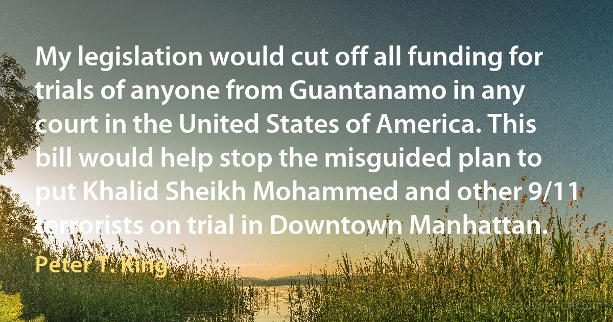 My legislation would cut off all funding for trials of anyone from Guantanamo in any court in the United States of America. This bill would help stop the misguided plan to put Khalid Sheikh Mohammed and other 9/11 terrorists on trial in Downtown Manhattan. (Peter T. King)