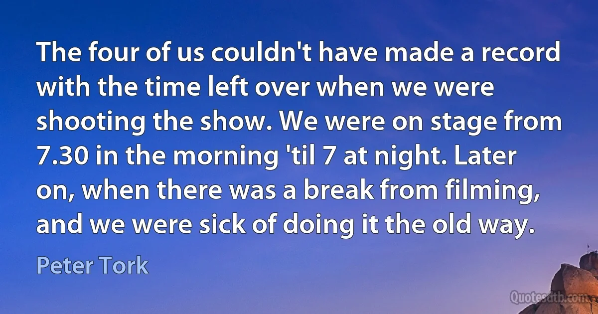 The four of us couldn't have made a record with the time left over when we were shooting the show. We were on stage from 7.30 in the morning 'til 7 at night. Later on, when there was a break from filming, and we were sick of doing it the old way. (Peter Tork)