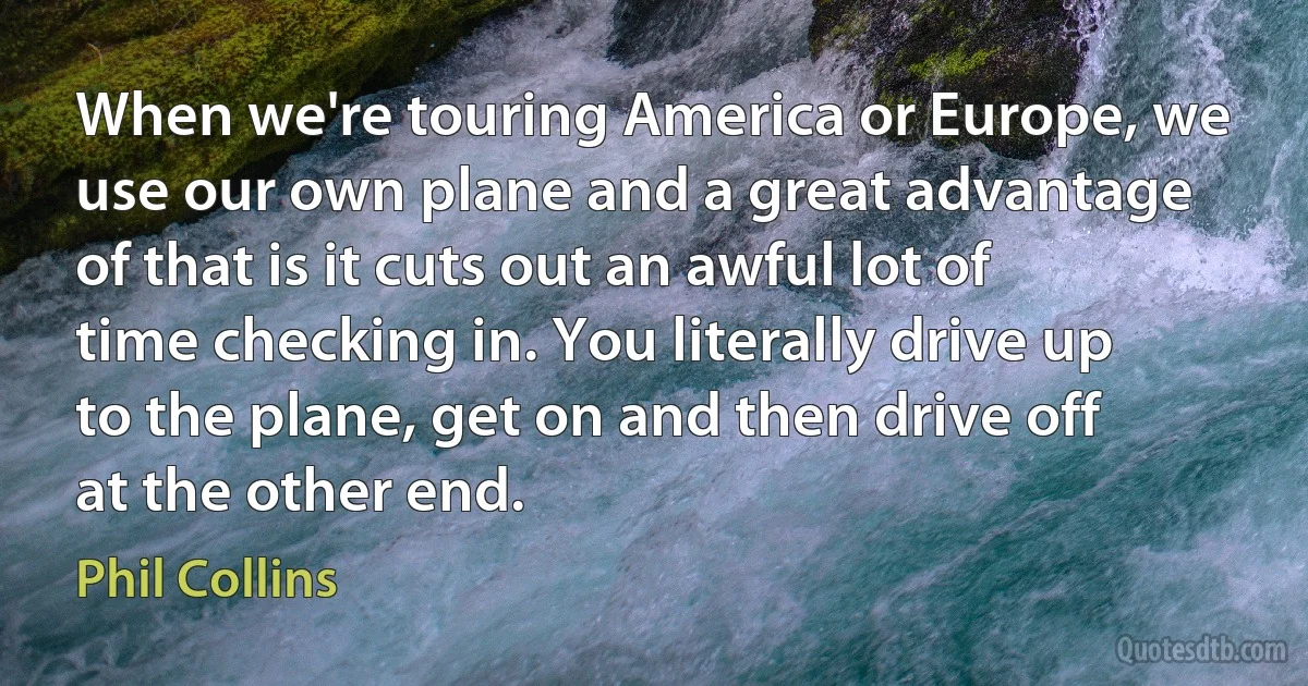 When we're touring America or Europe, we use our own plane and a great advantage of that is it cuts out an awful lot of time checking in. You literally drive up to the plane, get on and then drive off at the other end. (Phil Collins)