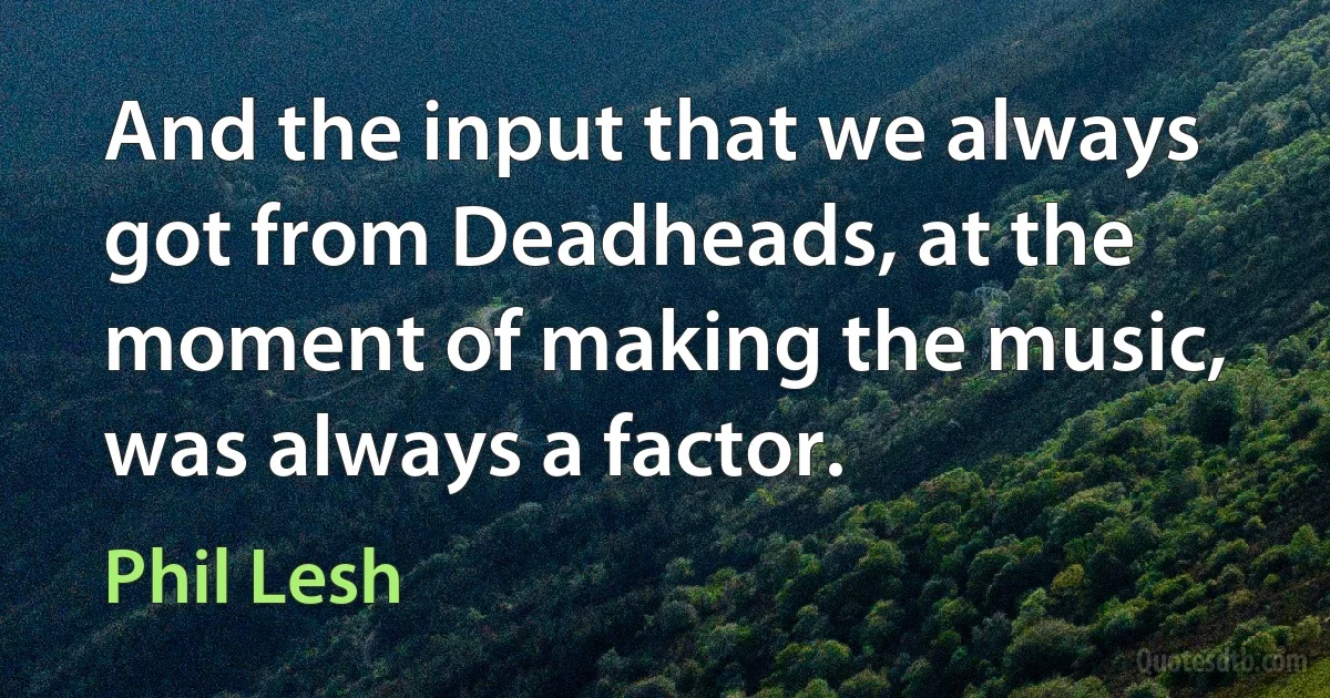 And the input that we always got from Deadheads, at the moment of making the music, was always a factor. (Phil Lesh)