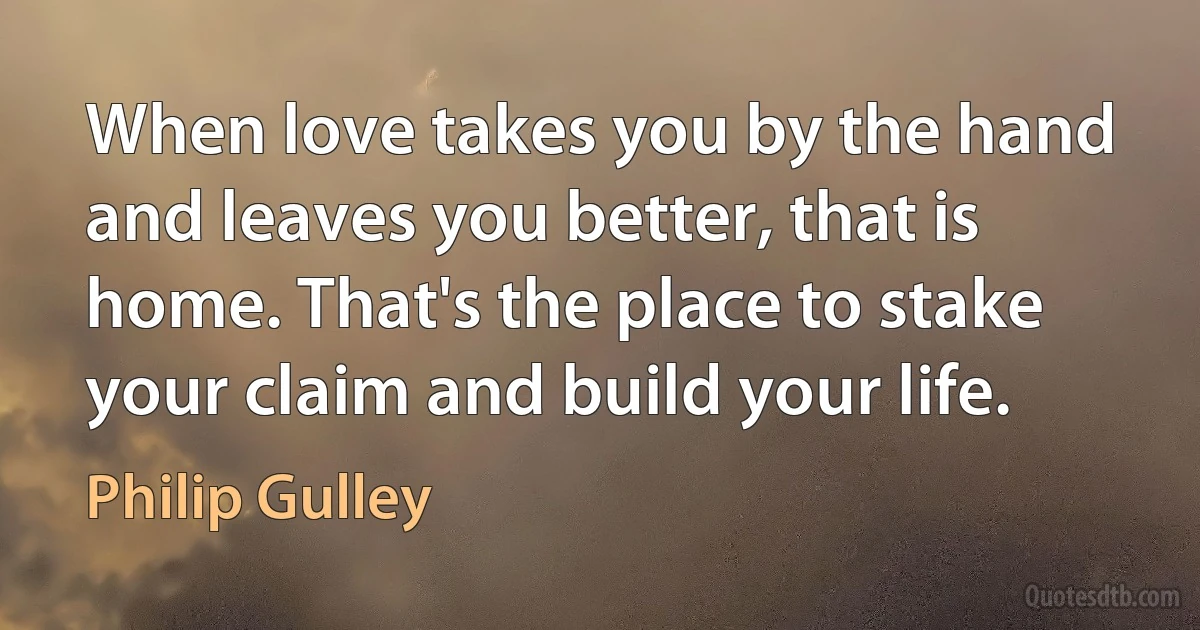 When love takes you by the hand and leaves you better, that is home. That's the place to stake your claim and build your life. (Philip Gulley)