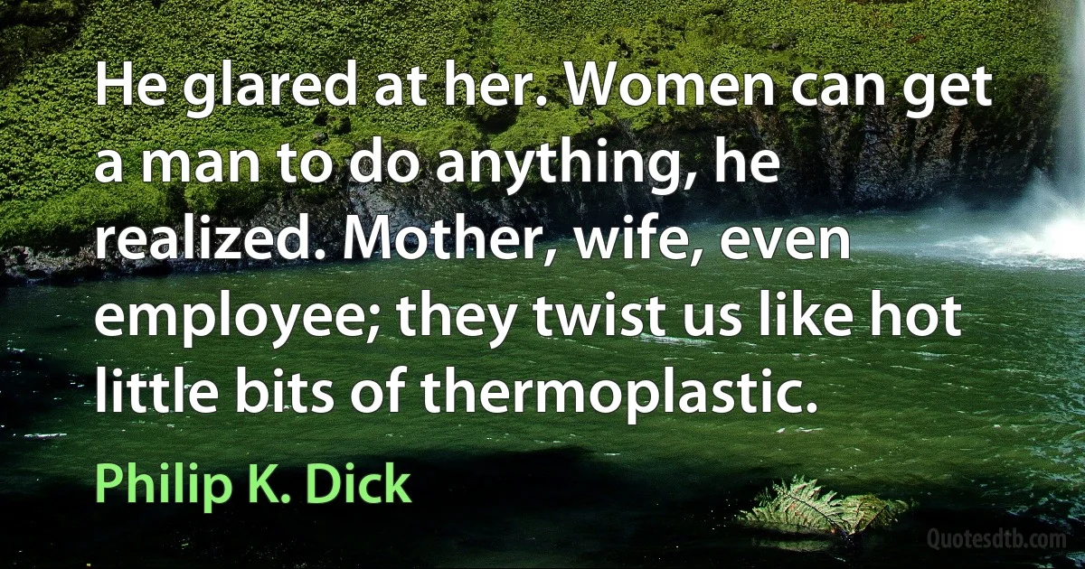 He glared at her. Women can get a man to do anything, he realized. Mother, wife, even employee; they twist us like hot little bits of thermoplastic. (Philip K. Dick)