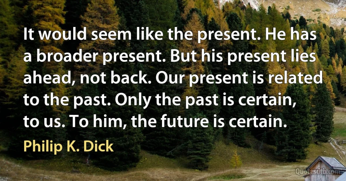 It would seem like the present. He has a broader present. But his present lies ahead, not back. Our present is related to the past. Only the past is certain, to us. To him, the future is certain. (Philip K. Dick)