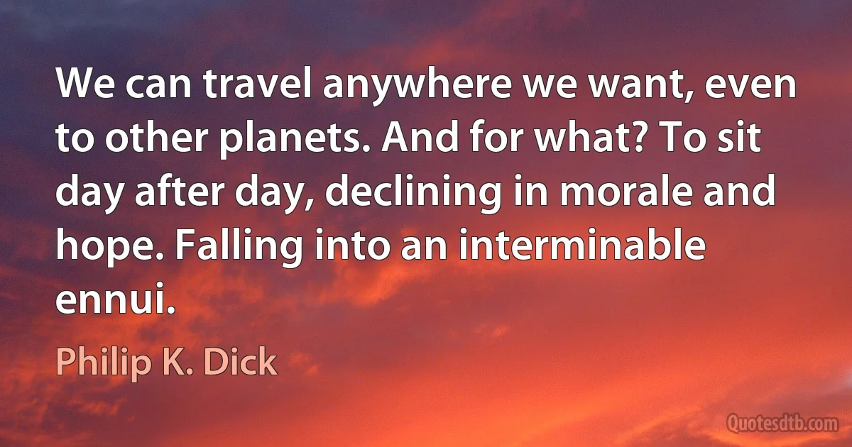 We can travel anywhere we want, even to other planets. And for what? To sit day after day, declining in morale and hope. Falling into an interminable ennui. (Philip K. Dick)