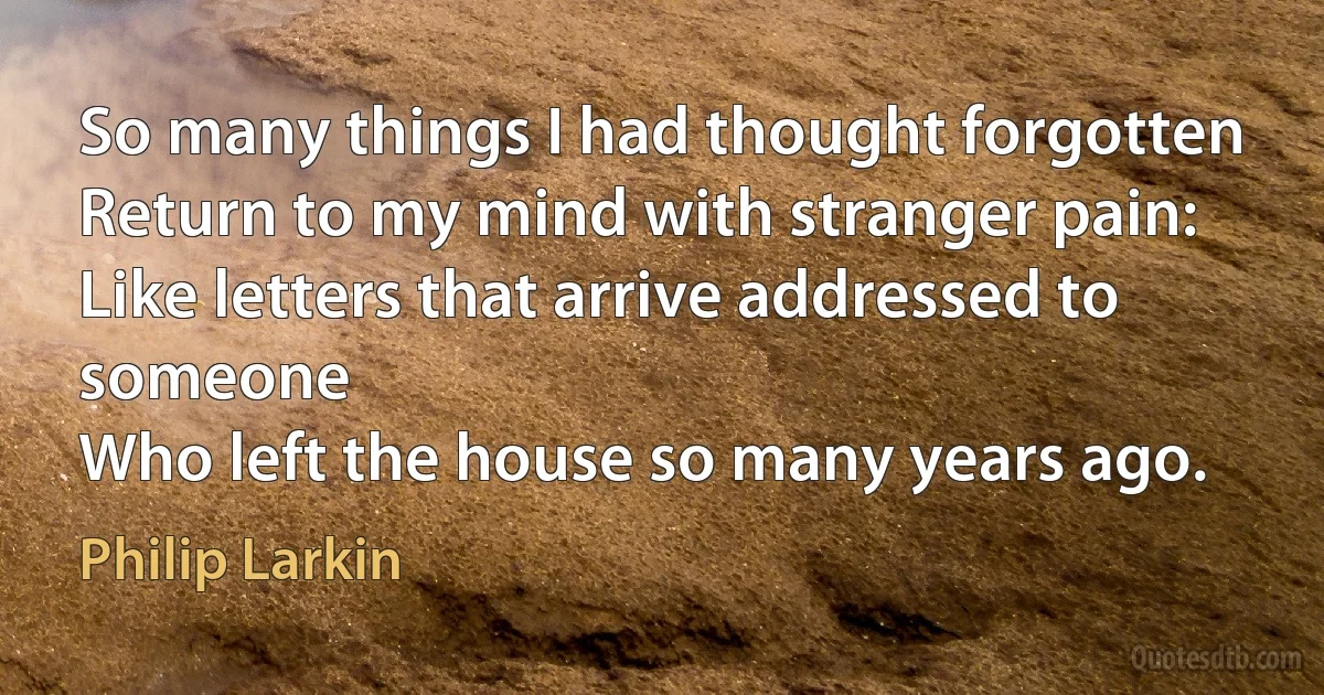 So many things I had thought forgotten
Return to my mind with stranger pain:
Like letters that arrive addressed to someone
Who left the house so many years ago. (Philip Larkin)