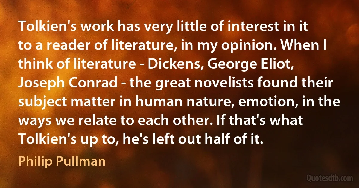 Tolkien's work has very little of interest in it to a reader of literature, in my opinion. When I think of literature - Dickens, George Eliot, Joseph Conrad - the great novelists found their subject matter in human nature, emotion, in the ways we relate to each other. If that's what Tolkien's up to, he's left out half of it. (Philip Pullman)