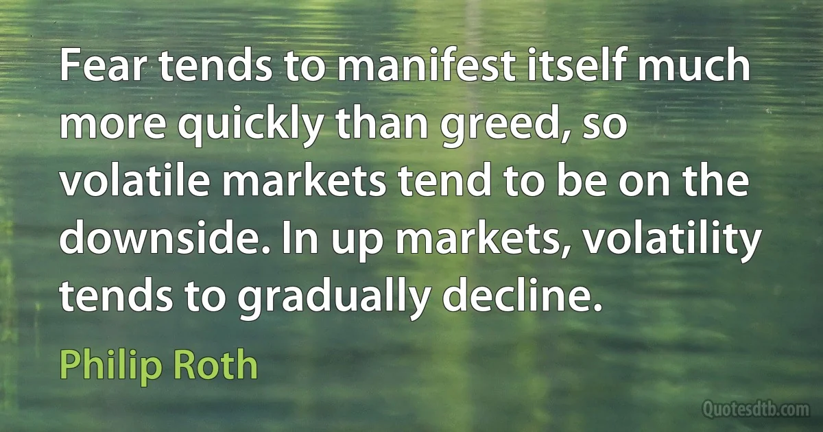 Fear tends to manifest itself much more quickly than greed, so volatile markets tend to be on the downside. In up markets, volatility tends to gradually decline. (Philip Roth)