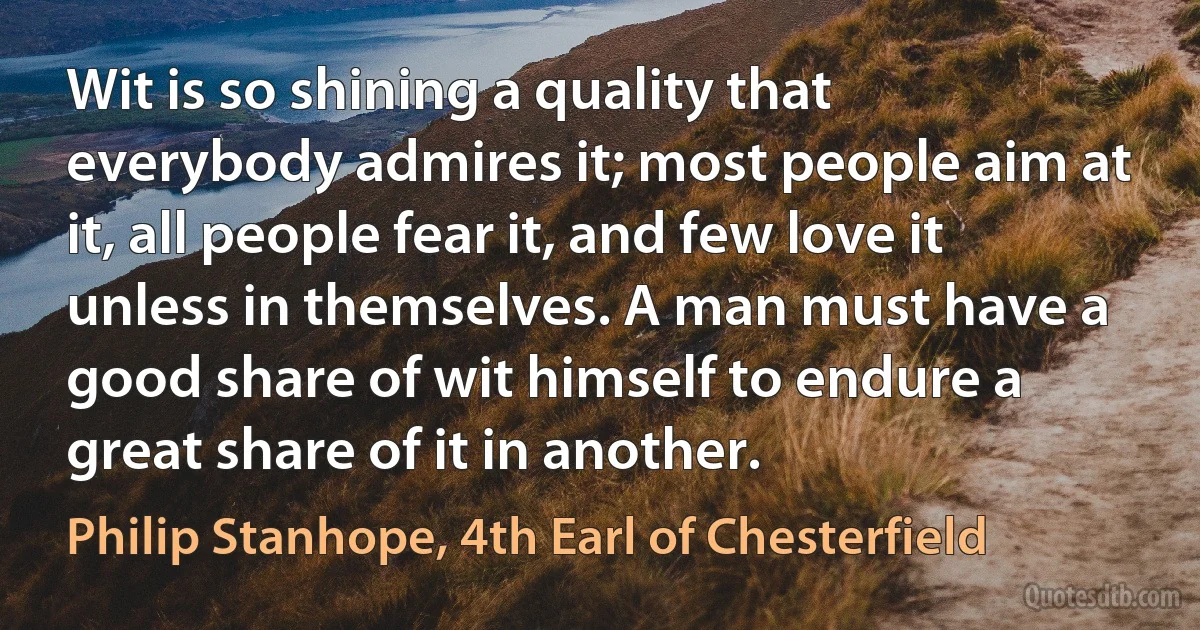 Wit is so shining a quality that everybody admires it; most people aim at it, all people fear it, and few love it unless in themselves. A man must have a good share of wit himself to endure a great share of it in another. (Philip Stanhope, 4th Earl of Chesterfield)