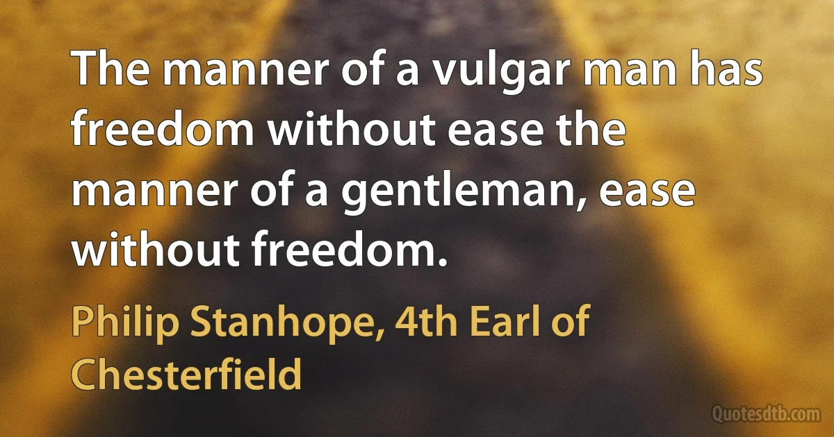 The manner of a vulgar man has freedom without ease the manner of a gentleman, ease without freedom. (Philip Stanhope, 4th Earl of Chesterfield)