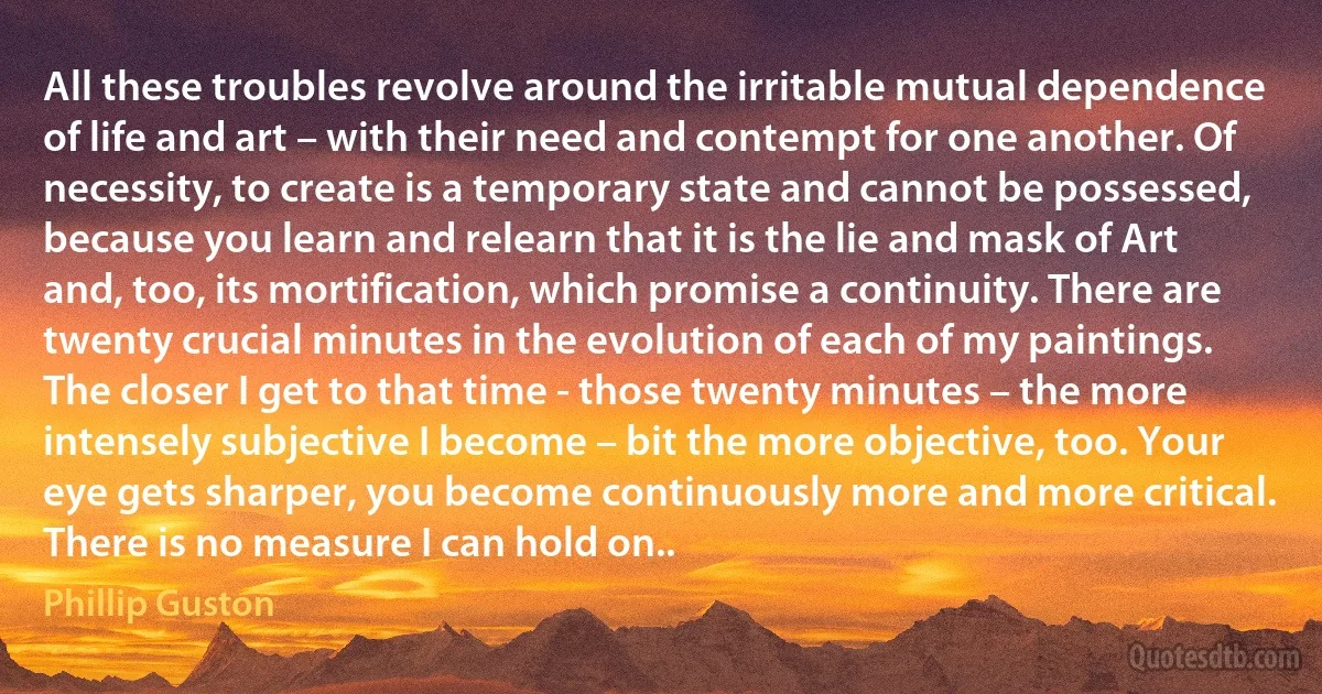 All these troubles revolve around the irritable mutual dependence of life and art – with their need and contempt for one another. Of necessity, to create is a temporary state and cannot be possessed, because you learn and relearn that it is the lie and mask of Art and, too, its mortification, which promise a continuity. There are twenty crucial minutes in the evolution of each of my paintings. The closer I get to that time - those twenty minutes – the more intensely subjective I become – bit the more objective, too. Your eye gets sharper, you become continuously more and more critical. There is no measure I can hold on.. (Phillip Guston)