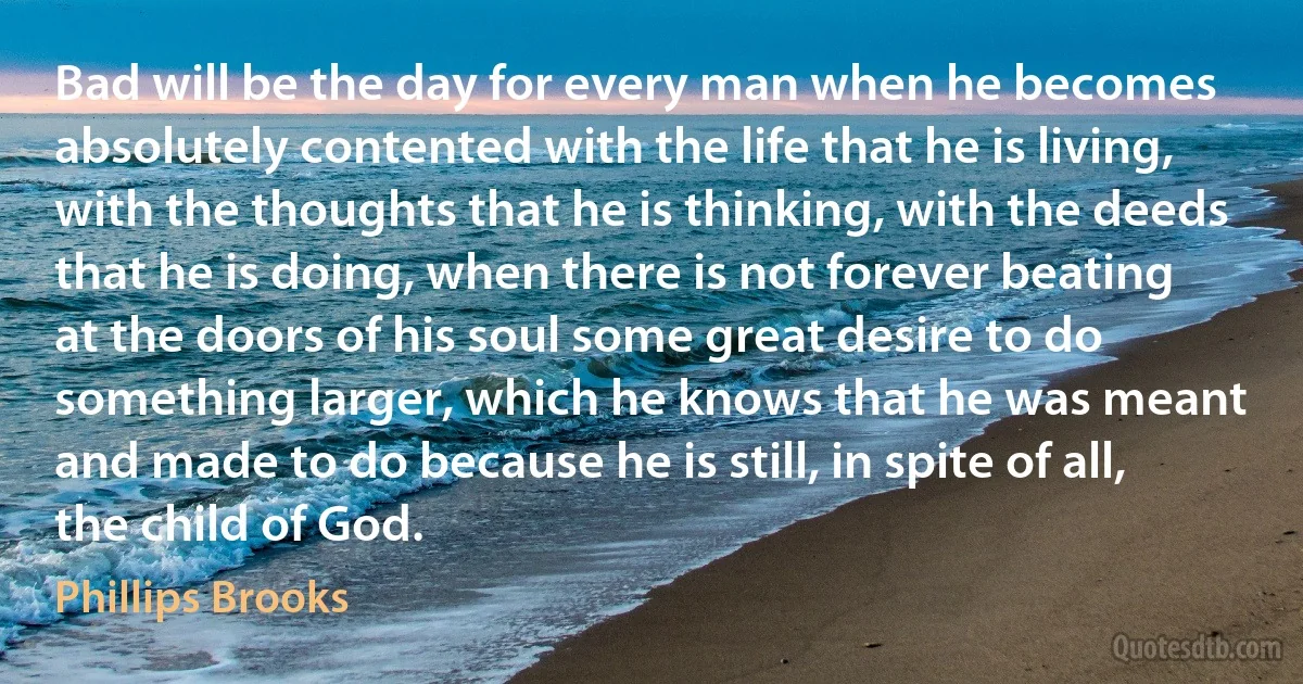 Bad will be the day for every man when he becomes absolutely contented with the life that he is living, with the thoughts that he is thinking, with the deeds that he is doing, when there is not forever beating at the doors of his soul some great desire to do something larger, which he knows that he was meant and made to do because he is still, in spite of all, the child of God. (Phillips Brooks)