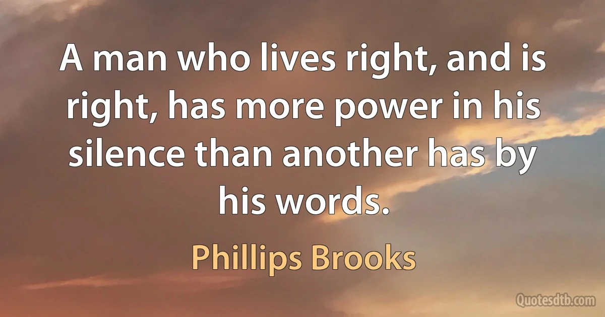 A man who lives right, and is right, has more power in his silence than another has by his words. (Phillips Brooks)