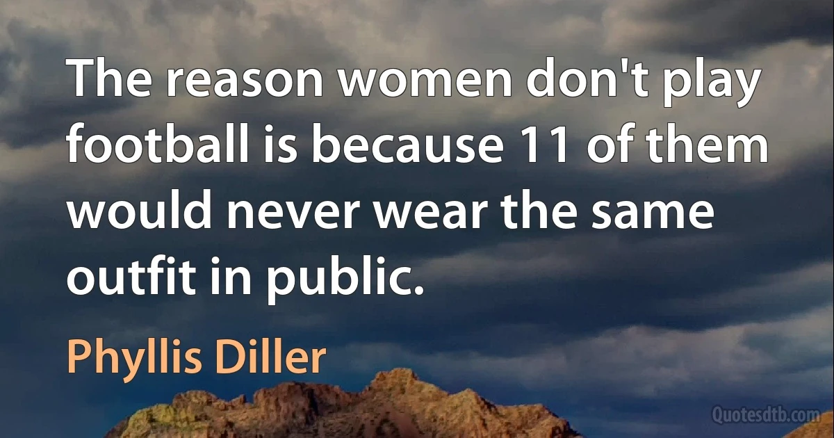 The reason women don't play football is because 11 of them would never wear the same outfit in public. (Phyllis Diller)