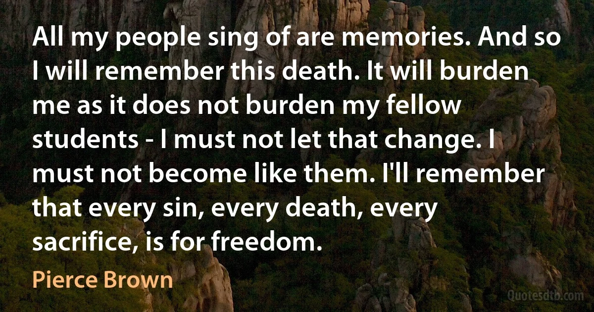 All my people sing of are memories. And so I will remember this death. It will burden me as it does not burden my fellow students - I must not let that change. I must not become like them. I'll remember that every sin, every death, every sacrifice, is for freedom. (Pierce Brown)