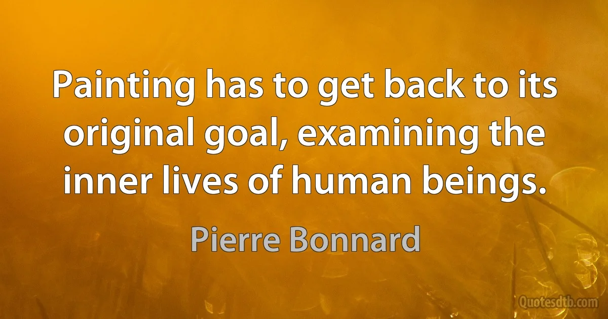 Painting has to get back to its original goal, examining the inner lives of human beings. (Pierre Bonnard)