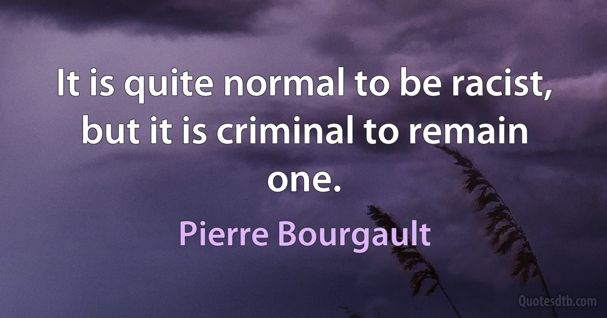 It is quite normal to be racist, but it is criminal to remain one. (Pierre Bourgault)