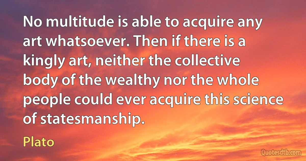 No multitude is able to acquire any art whatsoever. Then if there is a kingly art, neither the collective body of the wealthy nor the whole people could ever acquire this science of statesmanship. (Plato)