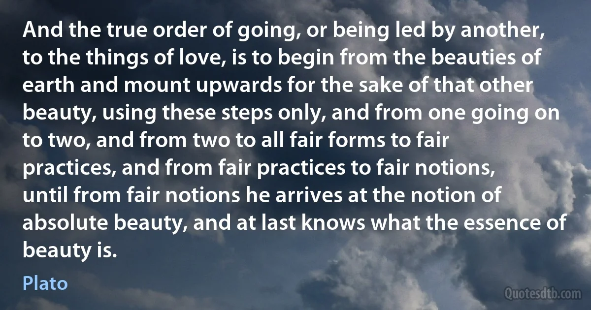 And the true order of going, or being led by another, to the things of love, is to begin from the beauties of earth and mount upwards for the sake of that other beauty, using these steps only, and from one going on to two, and from two to all fair forms to fair practices, and from fair practices to fair notions, until from fair notions he arrives at the notion of absolute beauty, and at last knows what the essence of beauty is. (Plato)