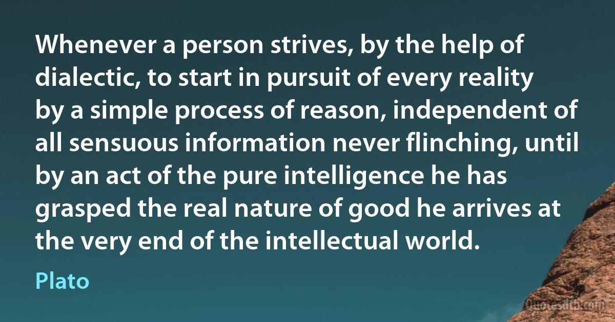 Whenever a person strives, by the help of dialectic, to start in pursuit of every reality by a simple process of reason, independent of all sensuous information never flinching, until by an act of the pure intelligence he has grasped the real nature of good he arrives at the very end of the intellectual world. (Plato)