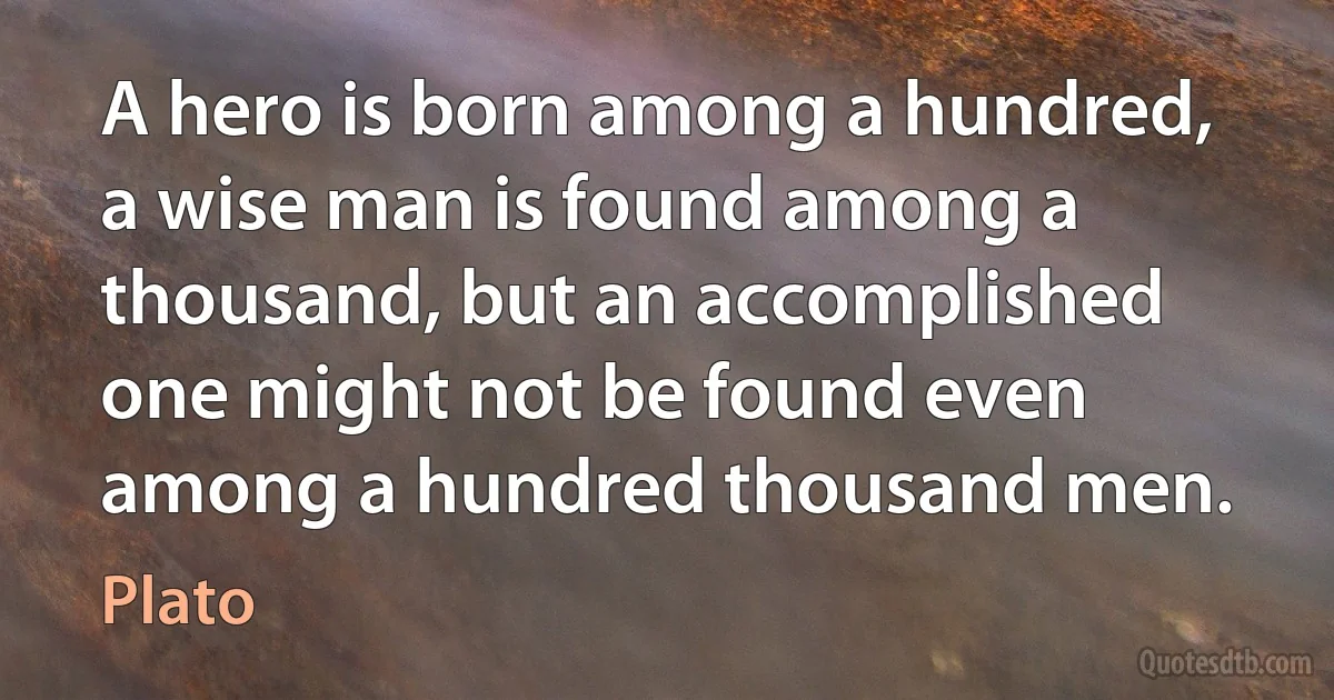 A hero is born among a hundred, a wise man is found among a thousand, but an accomplished one might not be found even among a hundred thousand men. (Plato)