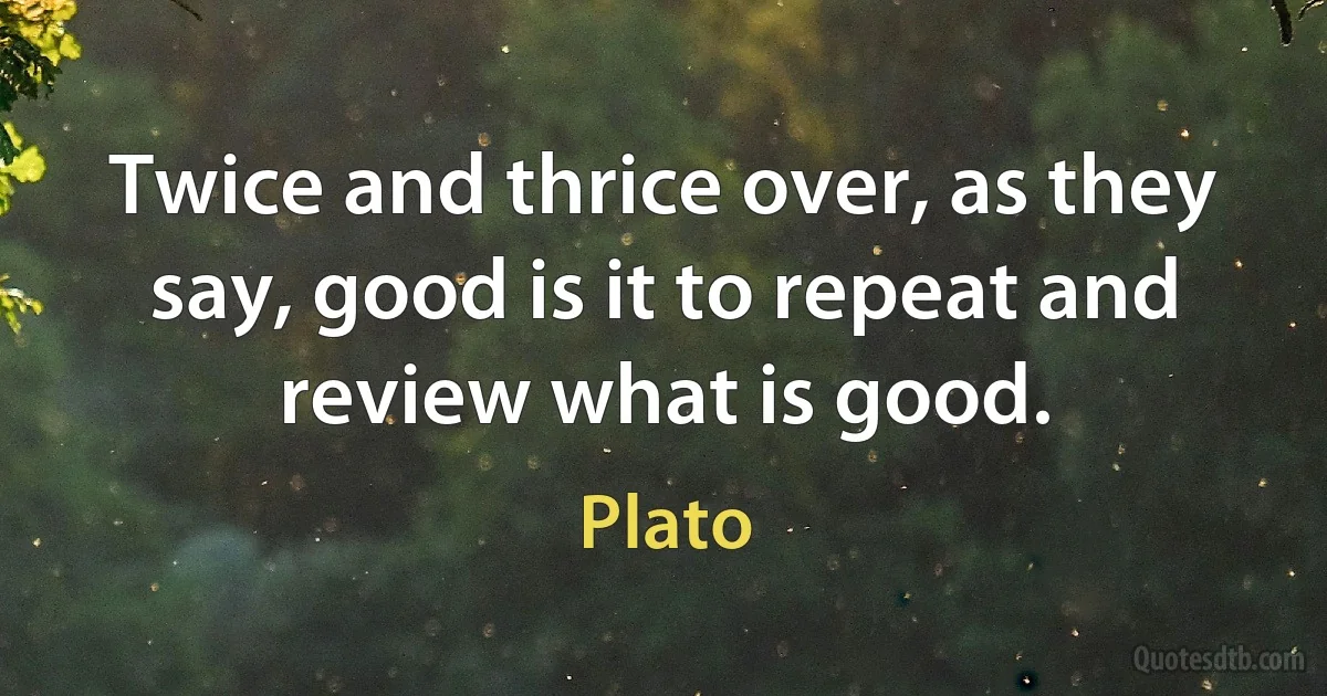 Twice and thrice over, as they say, good is it to repeat and review what is good. (Plato)