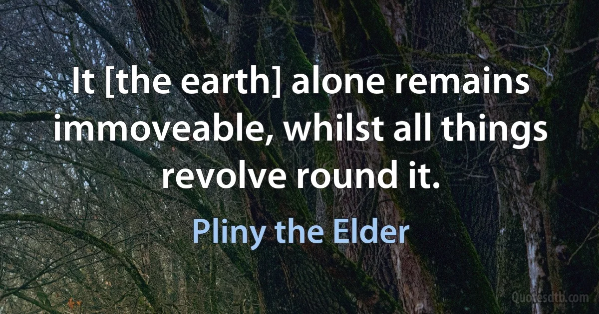 It [the earth] alone remains immoveable, whilst all things revolve round it. (Pliny the Elder)