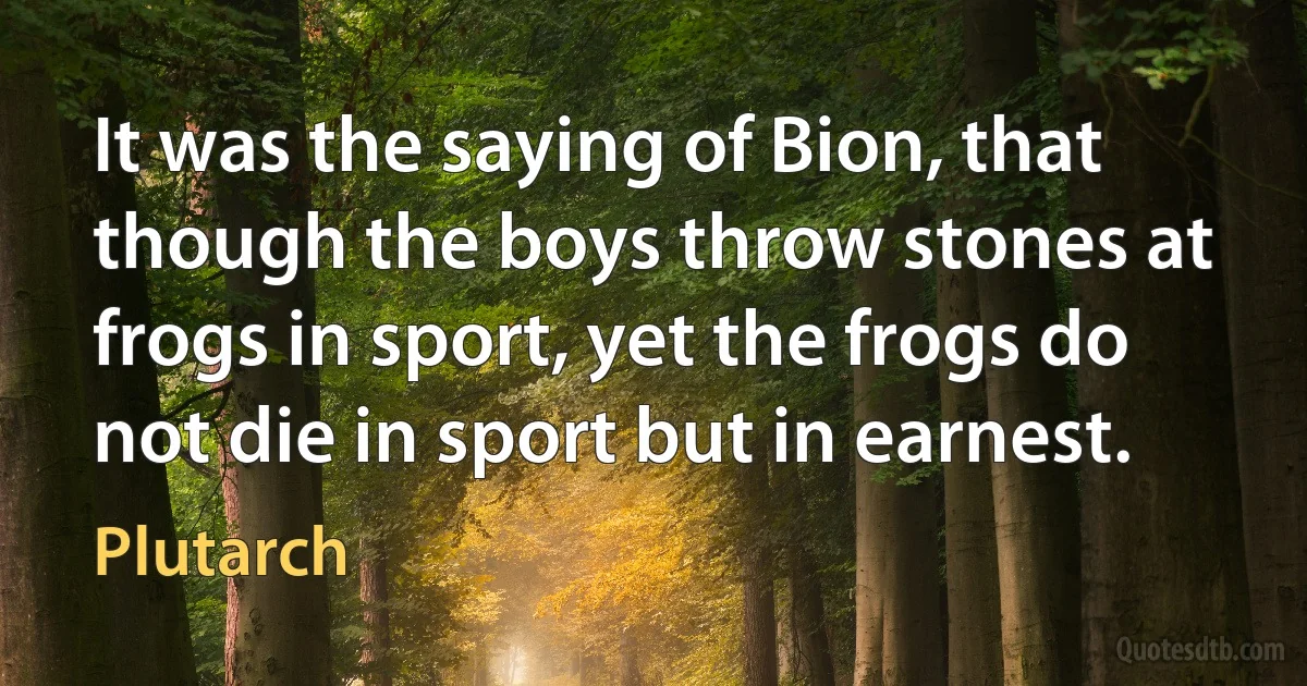 It was the saying of Bion, that though the boys throw stones at frogs in sport, yet the frogs do not die in sport but in earnest. (Plutarch)