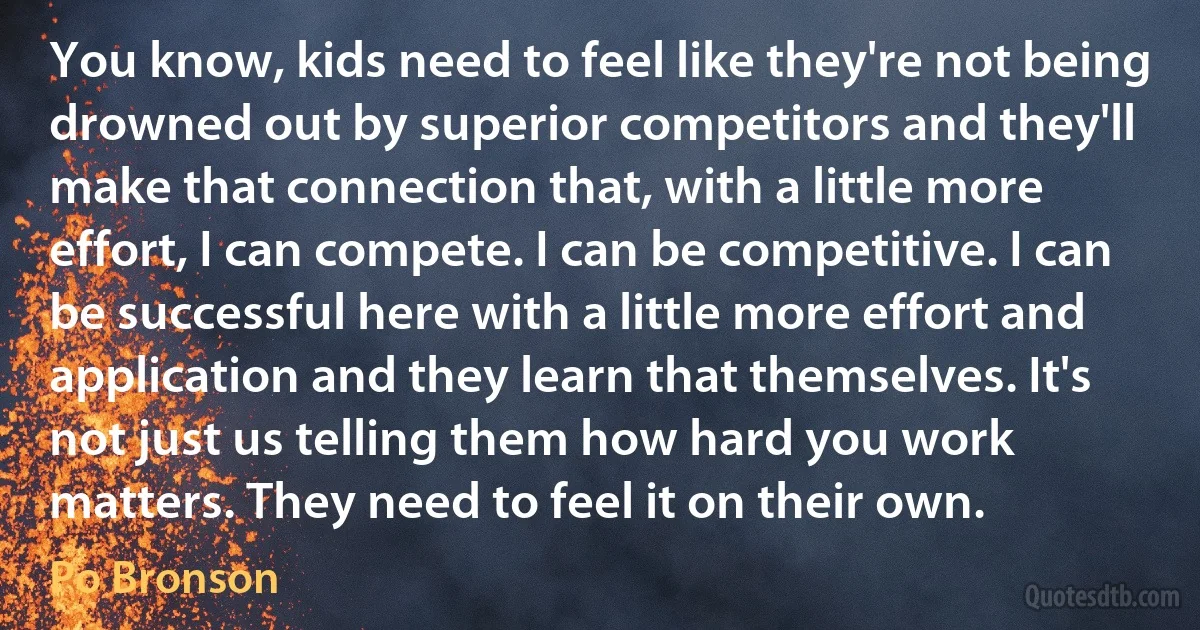 You know, kids need to feel like they're not being drowned out by superior competitors and they'll make that connection that, with a little more effort, I can compete. I can be competitive. I can be successful here with a little more effort and application and they learn that themselves. It's not just us telling them how hard you work matters. They need to feel it on their own. (Po Bronson)