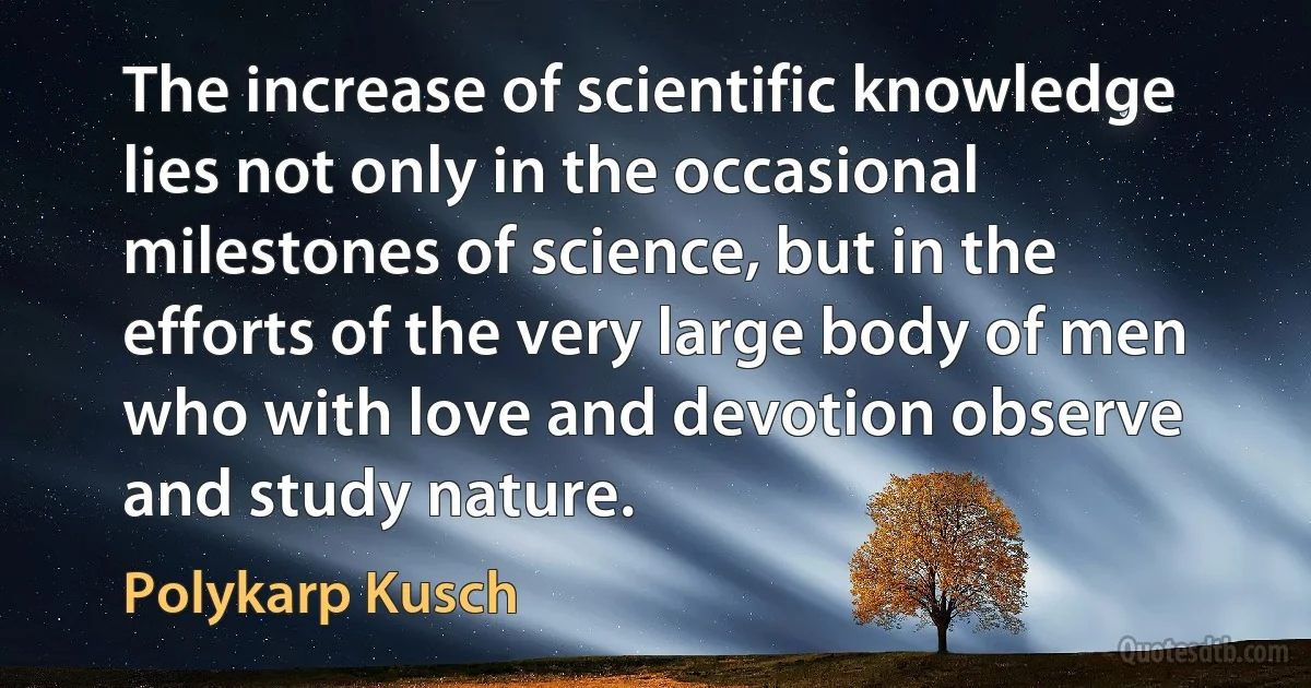 The increase of scientific knowledge lies not only in the occasional milestones of science, but in the efforts of the very large body of men who with love and devotion observe and study nature. (Polykarp Kusch)