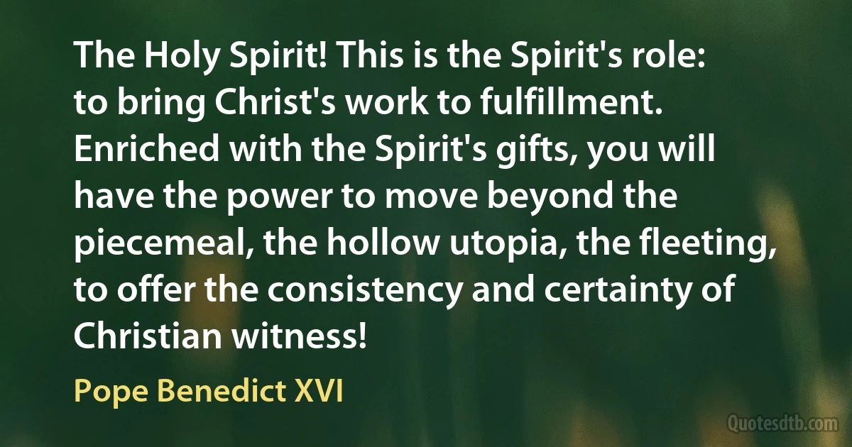 The Holy Spirit! This is the Spirit's role: to bring Christ's work to fulfillment. Enriched with the Spirit's gifts, you will have the power to move beyond the piecemeal, the hollow utopia, the fleeting, to offer the consistency and certainty of Christian witness! (Pope Benedict XVI)