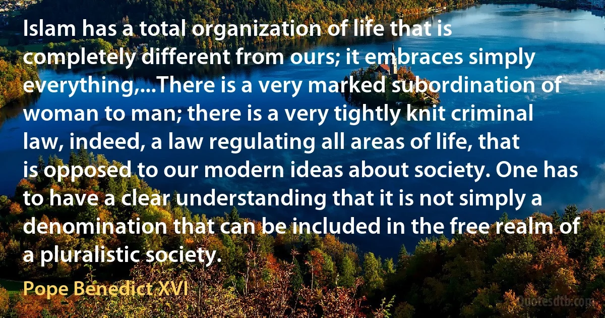 Islam has a total organization of life that is completely different from ours; it embraces simply everything,...There is a very marked subordination of woman to man; there is a very tightly knit criminal law, indeed, a law regulating all areas of life, that is opposed to our modern ideas about society. One has to have a clear understanding that it is not simply a denomination that can be included in the free realm of a pluralistic society. (Pope Benedict XVI)