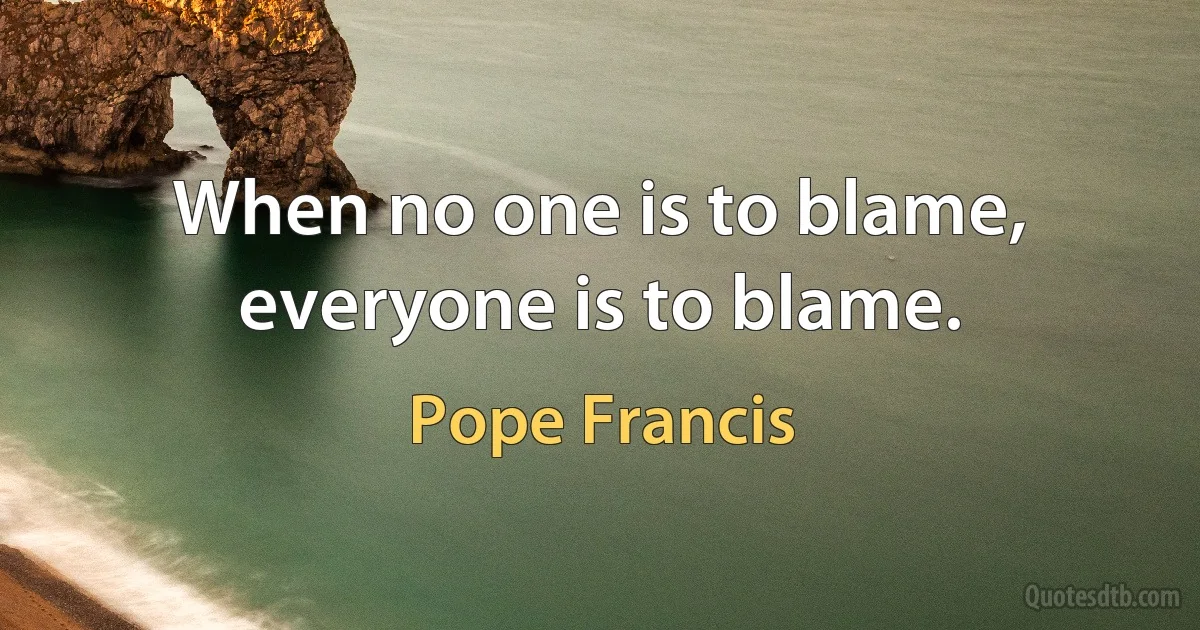 When no one is to blame, everyone is to blame. (Pope Francis)