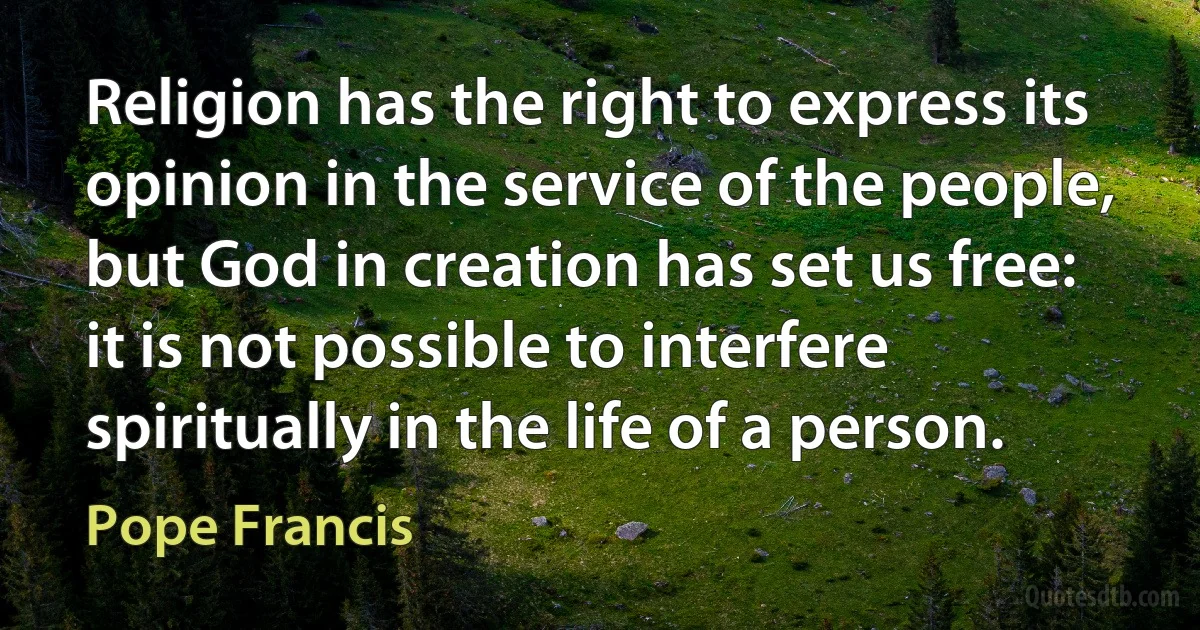 Religion has the right to express its opinion in the service of the people, but God in creation has set us free: it is not possible to interfere spiritually in the life of a person. (Pope Francis)