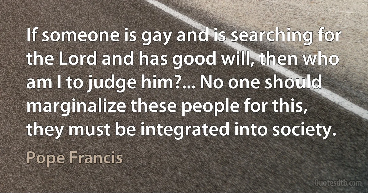 If someone is gay and is searching for the Lord and has good will, then who am I to judge him?... No one should marginalize these people for this, they must be integrated into society. (Pope Francis)