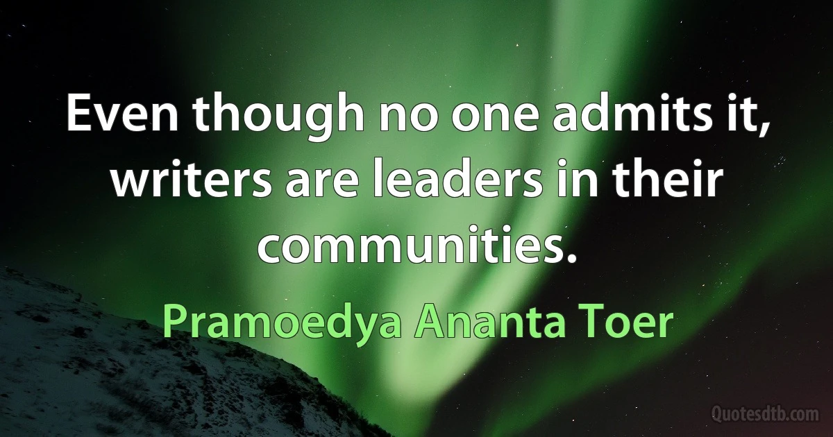 Even though no one admits it, writers are leaders in their communities. (Pramoedya Ananta Toer)