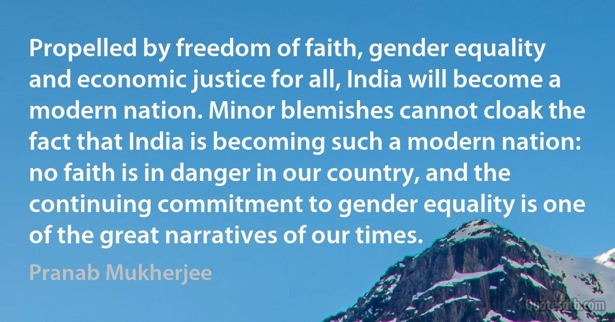 Propelled by freedom of faith, gender equality and economic justice for all, India will become a modern nation. Minor blemishes cannot cloak the fact that India is becoming such a modern nation: no faith is in danger in our country, and the continuing commitment to gender equality is one of the great narratives of our times. (Pranab Mukherjee)