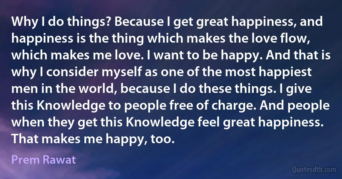 Why I do things? Because I get great happiness, and happiness is the thing which makes the love flow, which makes me love. I want to be happy. And that is why I consider myself as one of the most happiest men in the world, because I do these things. I give this Knowledge to people free of charge. And people when they get this Knowledge feel great happiness. That makes me happy, too. (Prem Rawat)