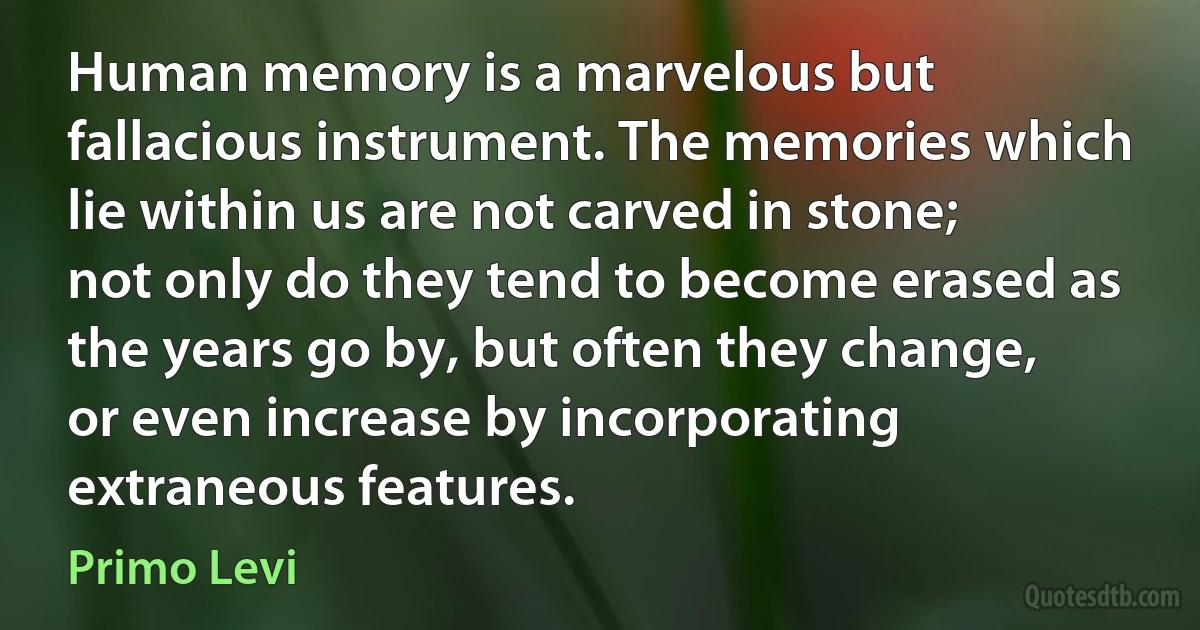 Human memory is a marvelous but fallacious instrument. The memories which lie within us are not carved in stone; not only do they tend to become erased as the years go by, but often they change, or even increase by incorporating extraneous features. (Primo Levi)