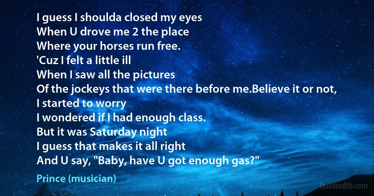 I guess I shoulda closed my eyes
When U drove me 2 the place
Where your horses run free.
'Cuz I felt a little ill
When I saw all the pictures
Of the jockeys that were there before me.Believe it or not,
I started to worry
I wondered if I had enough class.
But it was Saturday night
I guess that makes it all right
And U say, "Baby, have U got enough gas?" (Prince (musician))