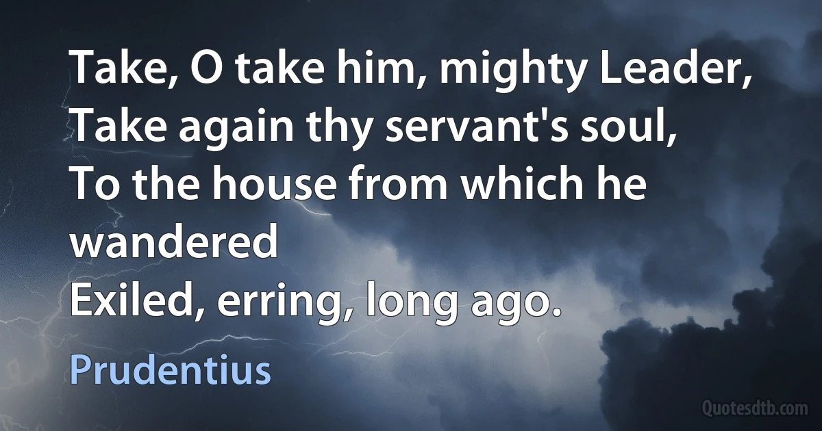 Take, O take him, mighty Leader,
Take again thy servant's soul,
To the house from which he wandered
Exiled, erring, long ago. (Prudentius)