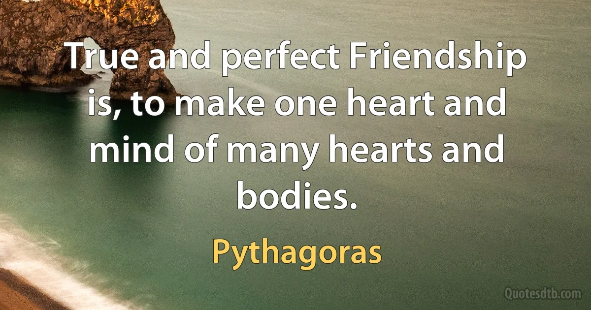 True and perfect Friendship is, to make one heart and mind of many hearts and bodies. (Pythagoras)