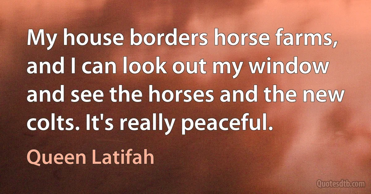 My house borders horse farms, and I can look out my window and see the horses and the new colts. It's really peaceful. (Queen Latifah)