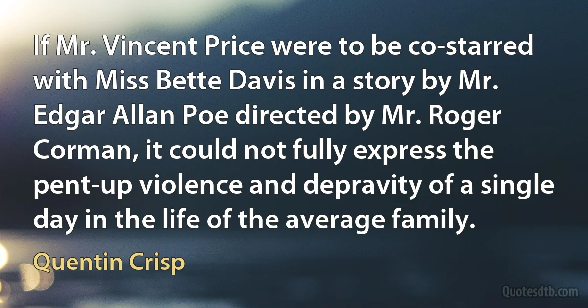 If Mr. Vincent Price were to be co-starred with Miss Bette Davis in a story by Mr. Edgar Allan Poe directed by Mr. Roger Corman, it could not fully express the pent-up violence and depravity of a single day in the life of the average family. (Quentin Crisp)