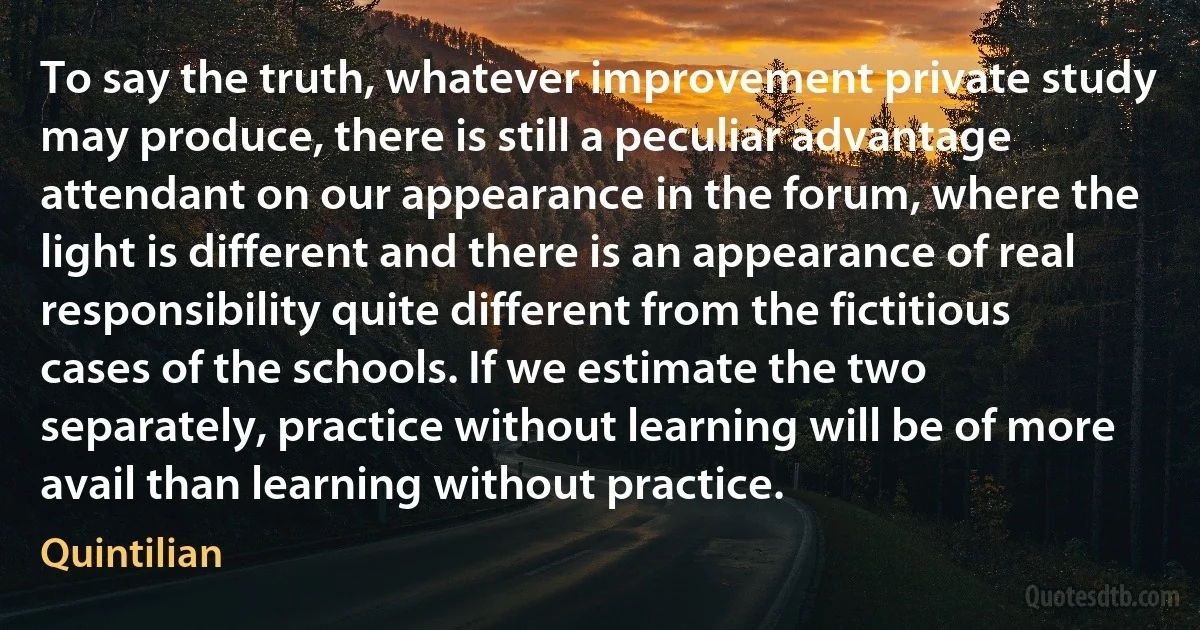 To say the truth, whatever improvement private study may produce, there is still a peculiar advantage attendant on our appearance in the forum, where the light is different and there is an appearance of real responsibility quite different from the fictitious cases of the schools. If we estimate the two separately, practice without learning will be of more avail than learning without practice. (Quintilian)