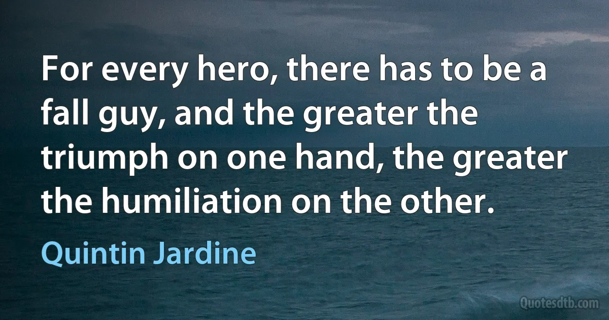 For every hero, there has to be a fall guy, and the greater the triumph on one hand, the greater the humiliation on the other. (Quintin Jardine)